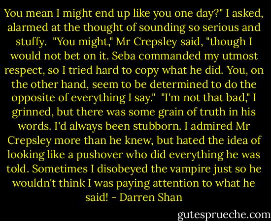 You mean I might end up like you one day?" I asked, alarmed at the thought of sounding so serious and stuffy. <br />"You might," Mr Crepsley said, "though I would not bet on it. Seba commanded my utmost respect, so I tried hard to copy what he did. You, on the other hand, seem to be determined to do the opposite of everything I say." <br />"I'm not that bad," I grinned, but there was some grain of truth in his words. I'd always been stubborn. I admired Mr Crepsley more than he knew, but hated the idea of looking like a pushover who did everything he was told. Sometimes I disobeyed the vampire just so he wouldn't think I was paying attention to what he said! - Darren Shan