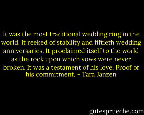 It was the most traditional wedding ring in the world. It reeked of stability and fiftieth wedding anniversaries. It proclaimed itself to the world as the rock upon which vows were never broken. It was a testament of his love. Proof of his commitment. - Tara Janzen
