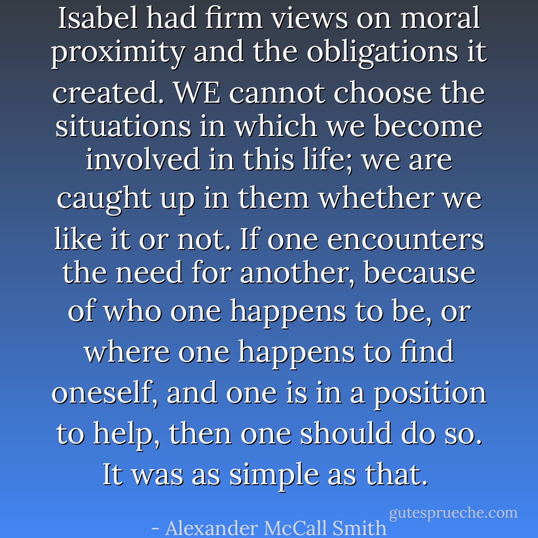 Isabel had firm views on moral proximity and the obligations it created. WE cannot choose the situations in which we become involved in this life; we are caught up in them whether we like it or not. If one encounters the need for another, because of who one happens to be, or where one happens to find oneself, and one is in a position to help, then one should do so. It was as simple as that.  - Alexander McCall Smith
