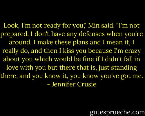Look, I'm not ready for you," Min said. "I'm not prepared. I don't have any defenses when you're around. I make these plans and I mean it, I really do, and then I kiss you because I'm crazy about you which would be fine if I didn't fall in love with you but there that is, just standing there, and you know it, you know you've got me. - Jennifer Crusie