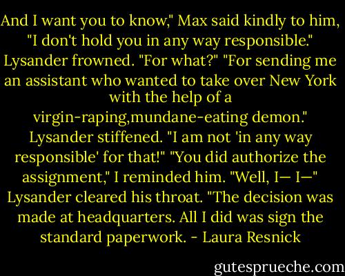 And I want you to know," Max said kindly to him, "I don't hold you in any way responsible."<br />Lysander frowned. "For what?"<br />"For sending me an assistant who wanted to take over New York with the help of a virgin-raping,mundane-eating demon."<br />Lysander stiffened. "I am not 'in any way responsible' for that!"<br />"You did authorize the assignment," I reminded him.<br />"Well, I— I—" Lysander cleared his throat. "The decision was made at headquarters. All I did was sign<br />the standard paperwork. - Laura Resnick
