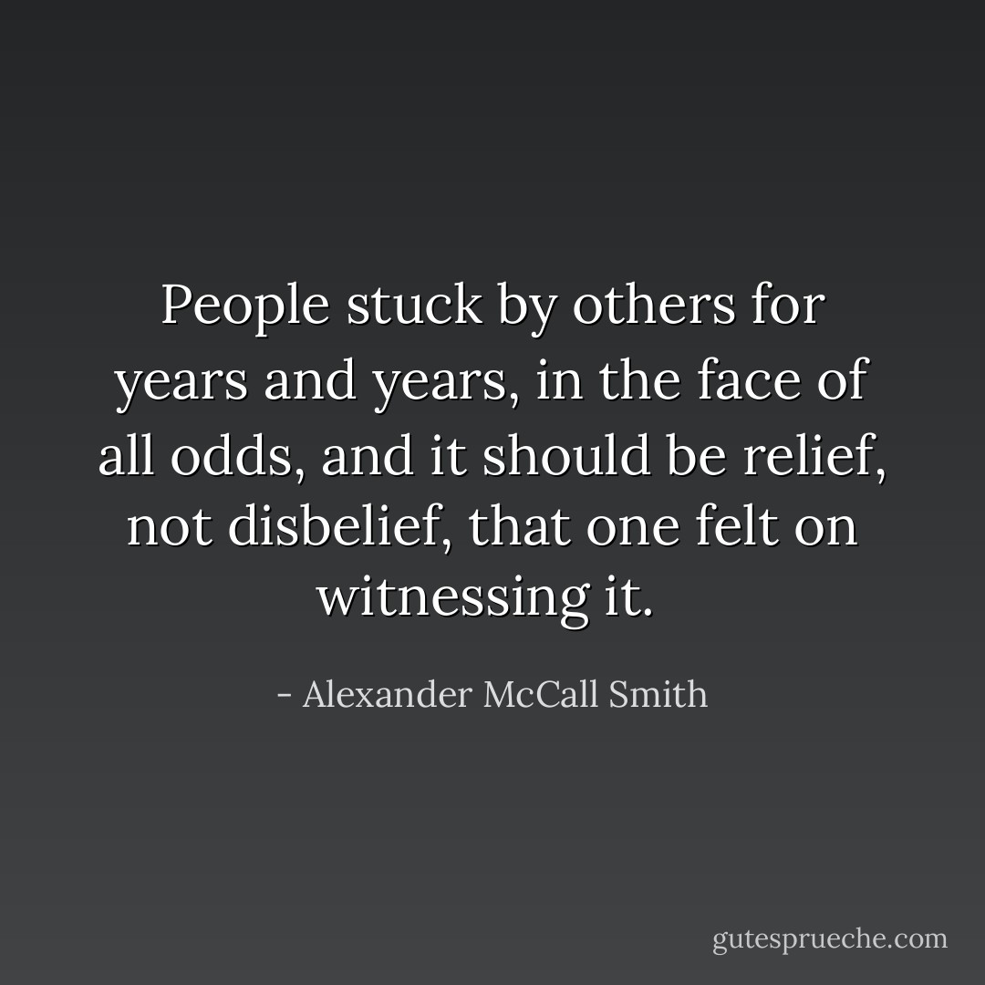 People stuck by others for years and years, in the face of all odds, and it should be relief, not disbelief, that one felt on witnessing it.  - Alexander McCall Smith