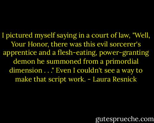 I pictured myself saying in a court of law, "Well, Your Honor, there was<br />this evil sorcerer's apprentice and a flesh-eating, power-granting demon<br />he summoned from a primordial dimension . . ."<br />Even I couldn't see a way to make that script work. - Laura Resnick