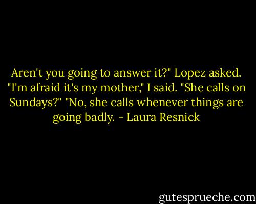 Aren't you going to answer it?" Lopez asked.<br />"I'm afraid it's my mother," I said.<br />"She calls on Sundays?"<br />"No, she calls whenever things are going badly. - Laura Resnick