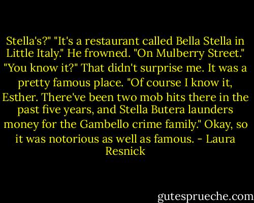 Stella's?"<br />"It's a restaurant called Bella Stella in Little Italy."<br />He frowned. "On Mulberry Street."<br />"You know it?" That didn't surprise me. It was a pretty famous place.<br />"Of course I know it, Esther. There've been two mob hits there in the<br />past five years, and Stella Butera launders money for the Gambello crime<br />family."<br />Okay, so it was notorious as well as famous. - Laura Resnick