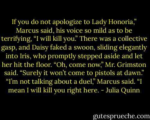 If you do not apologize to Lady Honoria,” Marcus said, his voice so mild as to be terrifying, “I will kill you.”<br />There was a collective gasp, and Daisy faked a swoon, sliding elegantly into Iris, who promptly stepped aside and let her hit the floor.<br />“Oh, come now,” Mr. Grimston said. “Surely it won’t come to pistols at dawn.”<br />“I’m not talking about a duel,” Marcus said. “I mean I will kill you right here. - Julia Quinn