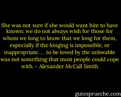She was not sure if she would want him to have known; we do not always wish for those for whom we long to know that we long for them, especially if the longing is impossible, or inappropriate. . . to be loved by the unlovable was not something that most people could cope with. - Alexander McCall Smith