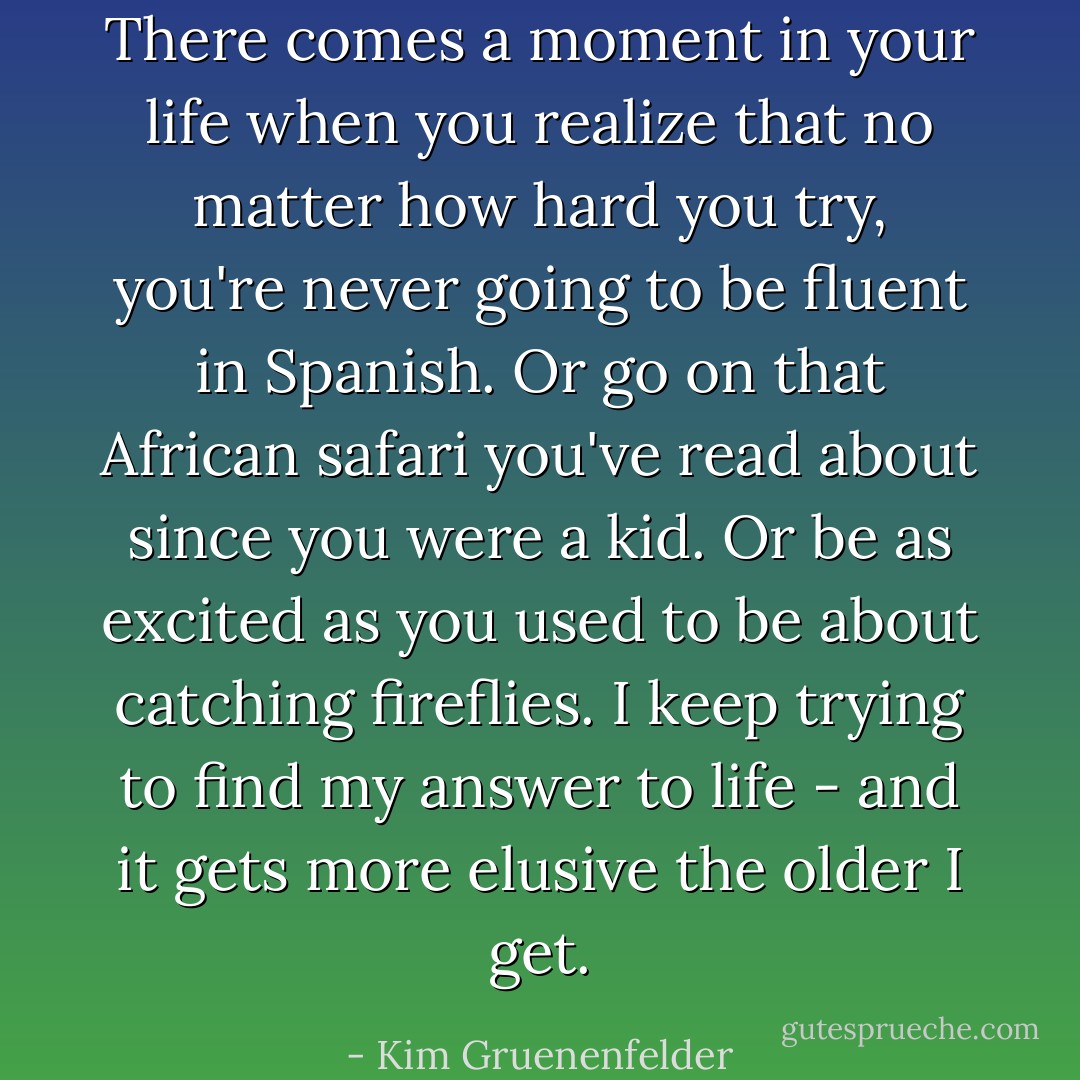 There comes a moment in your life when you realize that no matter how hard you try, you're never going to be fluent in Spanish. Or go on that African safari you've read about since you were a kid. Or be as excited as you used to be about catching fireflies. I keep trying to find my answer to life - and it gets more elusive the older I get. - Kim Gruenenfelder