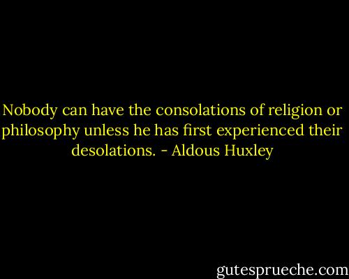Nobody can have the consolations of religion or philosophy unless he has first experienced their desolations. - Aldous Huxley