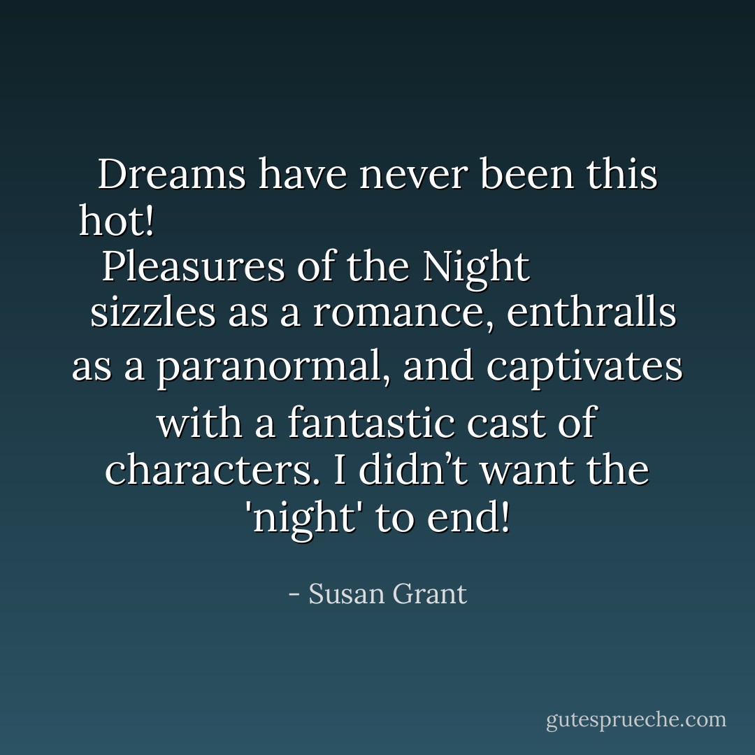 Dreams have never been this hot! <a href="https://www.goodreads.com/book/show/124094.Pleasures_of_the_Night" rel="nofollow noopener">
  <i>Pleasures of the Night</i>
</a> sizzles as a romance, enthralls as a paranormal, and captivates with a fantastic cast of characters. I didn’t want the 'night' to end! - Susan Grant