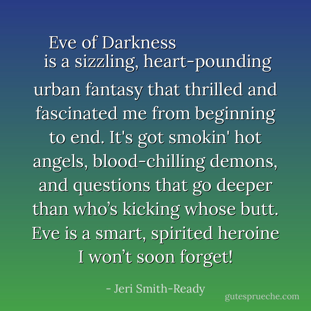 <a href="https://www.goodreads.com/book/show/2332145.Eve_of_Darkness" rel="nofollow noopener">
  <i>Eve of Darkness</i>
</a> is a sizzling, heart-pounding urban fantasy that thrilled and fascinated me from beginning to end. It's got smokin' hot angels, blood-chilling demons, and questions that go deeper than who’s kicking whose butt. Eve is a smart, spirited heroine I won’t soon forget! - Jeri Smith-Ready