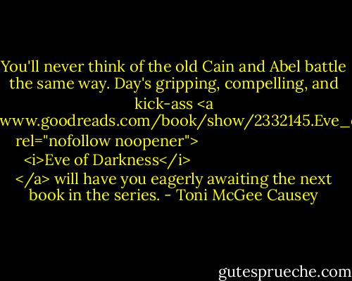 You'll never think of the old Cain and Abel battle the same way. Day's gripping, compelling, and kick-ass <a href="https://www.goodreads.com/book/show/2332145.Eve_of_Darkness" rel="nofollow noopener">
  <i>Eve of Darkness</i>
</a> will have you eagerly awaiting the next book in the series. - Toni McGee Causey