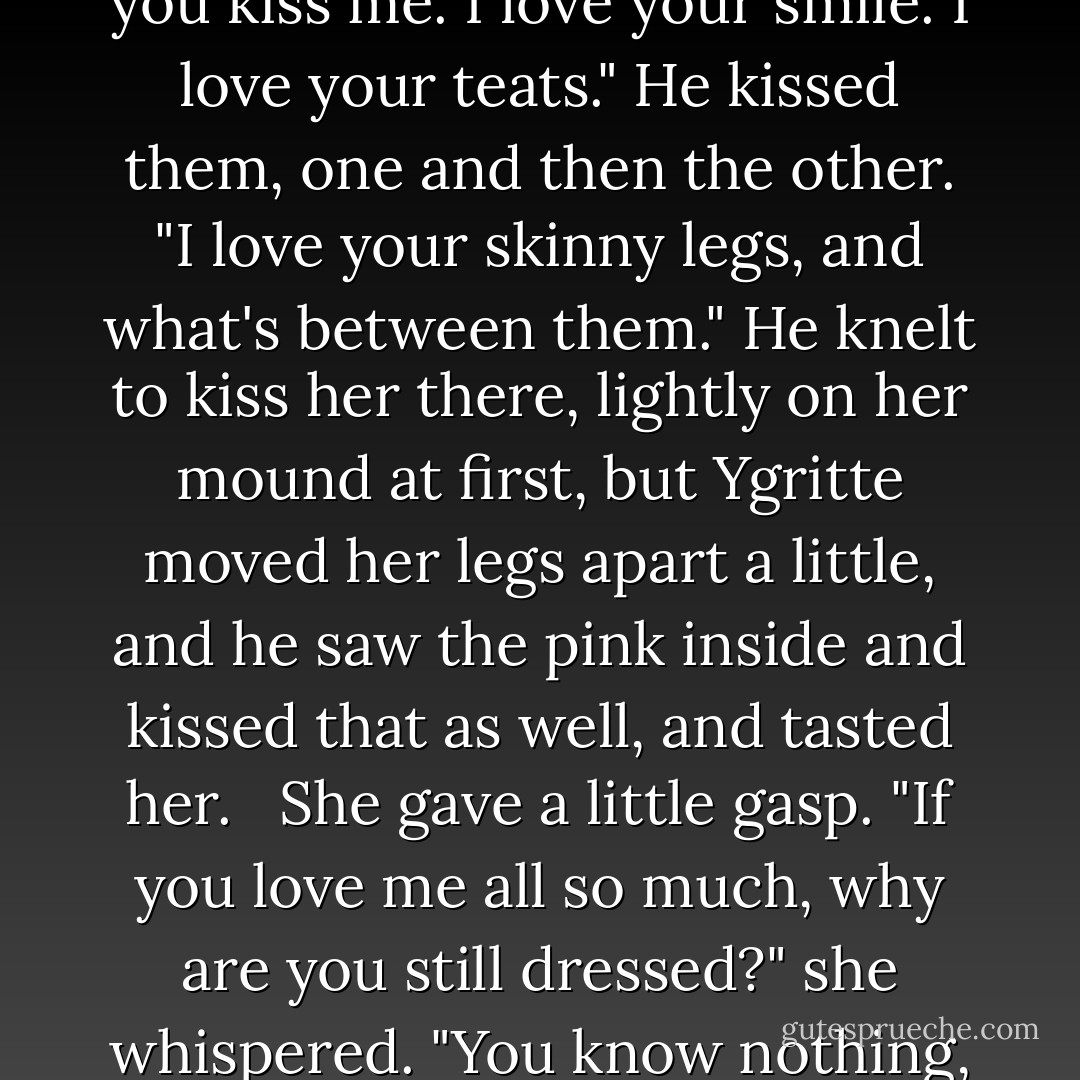 I know I want you," he heard himself say, all his vows and his honor all forgotten. She stood before him naked as her name day, and he was as hard as the rock around them. He had been in her half a hundred times by now, but always beneath furs, with others all around them. He had never seeen how beautiful she was. Her legs were skinny and well muscled, the hair at the juncture of her thighs a brighter red than that on her head. Does that make it even luckier? He pulled her close. <br /><br />"I love the smell of you," he said. "I love your red hair. I love your mouth, and the way you kiss me. I love your smile. I love your teats." He kissed them, one and then the other. "I love your skinny legs, and what's between them." He knelt to kiss her there, lightly on her mound at first, but Ygritte moved her legs apart a little, and he saw the pink inside and kissed that as well, and tasted her. <br /><br />She gave a little gasp. "If you love me all so much, why are you still dressed?" she whispered. "You know nothing, Jon Snow. Noth---oh. Oh. OHHH."<br /><br />Afterward, she was almost shy, or as shy as Ygritte ever got. "The thing you did," she said, when they lay together on their piled clothes. "With your...mouth." She hesistated. "Is that...is it what lordss do to their ladies, down in the south?"<br /><br />"I don't think so." No one had ever told Jon just what lords did with their ladies. "I only...wanted to kiss you there, that's all. You seemed to like it."<br /><br />"Aye. I...I liked it some. No one taught you such?"<br /><br />"There's been no one," he confessed. "Only you. - George R.R. Martin