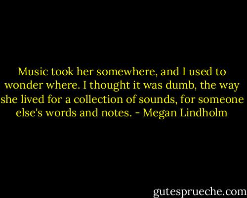 Music took her somewhere, and I used to wonder where. I thought it was dumb, the way she lived for a collection of sounds, for someone else's words and notes. - Megan Lindholm