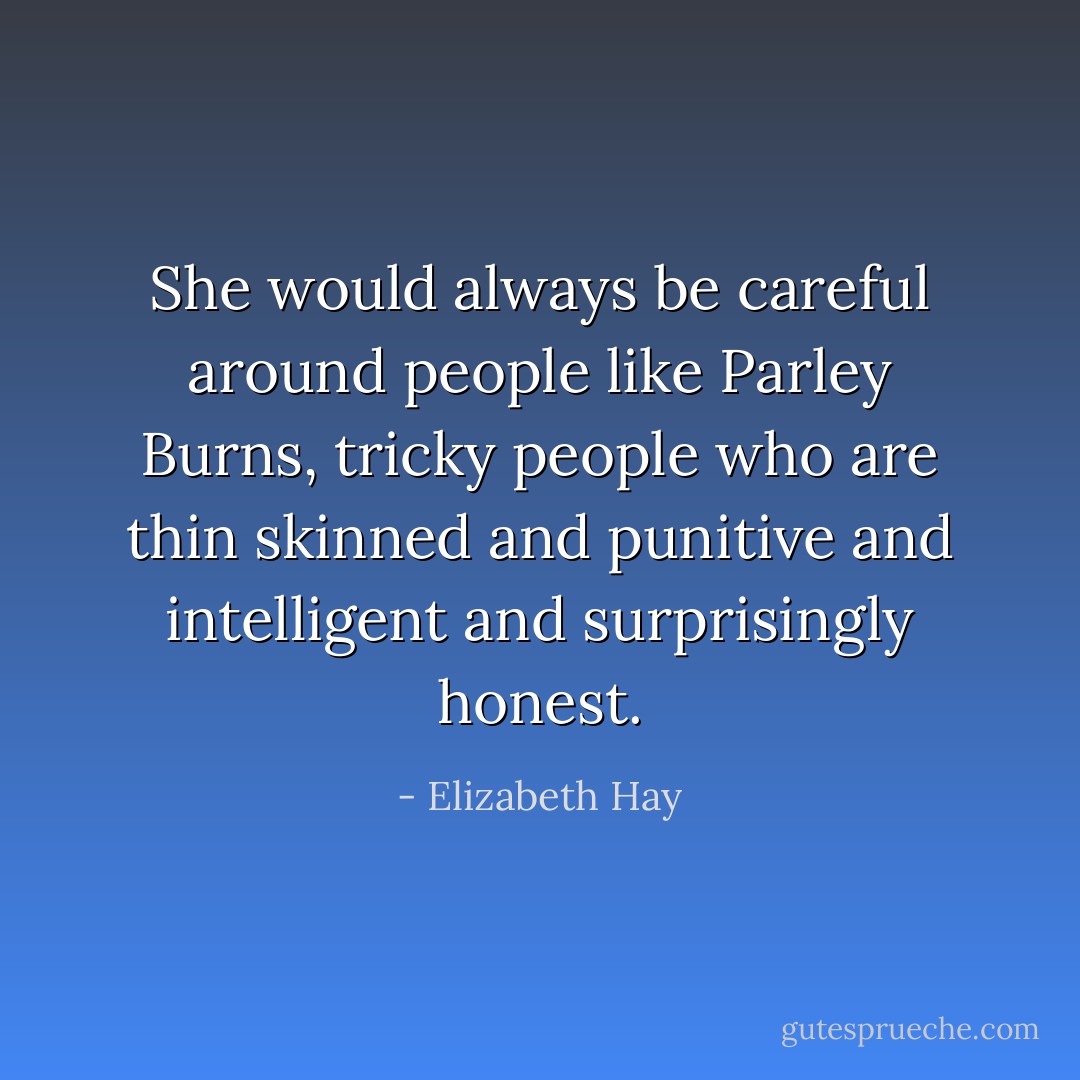 She would always be careful around people like Parley Burns, tricky people who are thin skinned and punitive and intelligent and surprisingly honest. - Elizabeth Hay