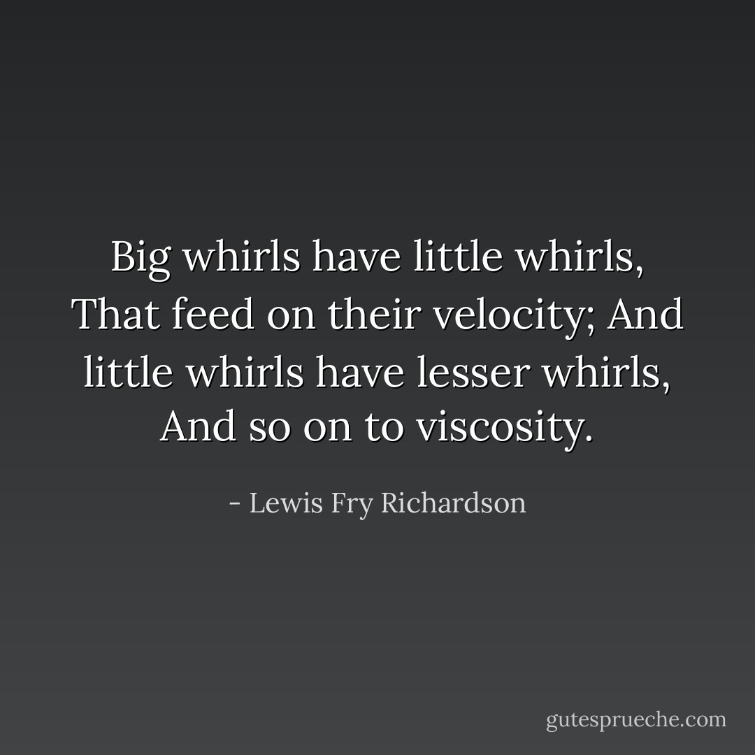 Big whirls have little whirls,<br />That feed on their velocity;<br />And little whirls have lesser whirls,<br />And so on to viscosity. - Lewis Fry Richardson