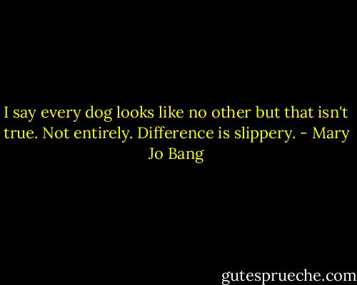 I say every dog looks like no other<br />but that isn't true. Not entirely.<br />Difference is slippery. - Mary Jo Bang