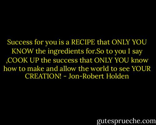 Success for you is a RECIPE that ONLY YOU KNOW the ingredients for.So to you I say ,COOK UP the success that ONLY YOU know how to make and allow the world to see YOUR CREATION! - Jon-Robert Holden