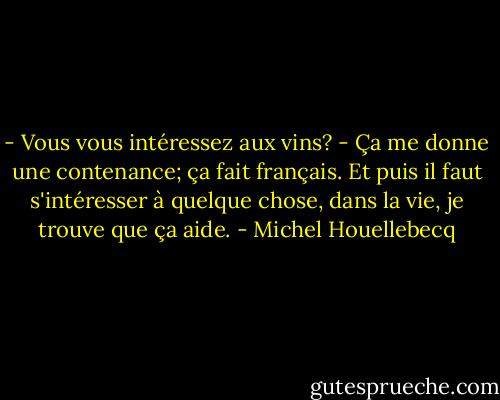 - Vous vous intéressez aux vins?<br />- Ça me donne une contenance; ça fait français. Et puis il faut s'intéresser à quelque chose, dans la vie, je trouve que ça aide. - Michel Houellebecq
