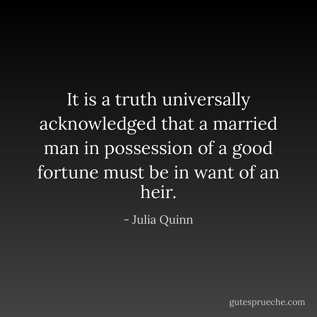 It is a truth universally acknowledged that a married man in possession of a good fortune must be in want of an heir. - Julia Quinn
