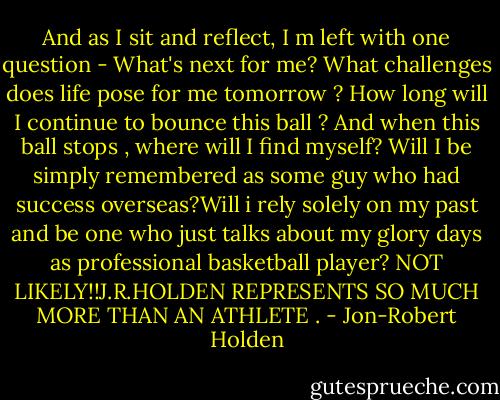 And as I sit and reflect, I m left with one question - What's next for me? What challenges does life pose for me tomorrow ? How long will I continue to bounce this ball ? And when this ball stops , where will I find myself? Will I be simply remembered as some guy who had success overseas?Will i rely solely on my past and be one who just talks about my glory days as professional basketball player? NOT LIKELY!!J.R.HOLDEN REPRESENTS SO MUCH MORE THAN AN ATHLETE . - Jon-Robert Holden