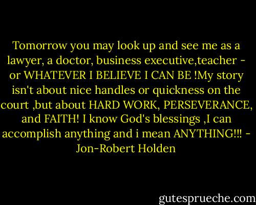 Tomorrow you may look up and see me as a lawyer, a doctor, business executive,teacher - or WHATEVER I BELIEVE I CAN BE !My story isn't about nice handles or quickness on the court ,but about HARD WORK, PERSEVERANCE, and FAITH! I know God's blessings ,I can accomplish anything and i mean ANYTHING!!! - Jon-Robert Holden