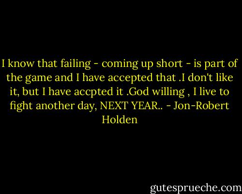 I know that failing - coming up short - is part of the game and I have accepted that .I don't like it, but I have accpted it .God willing , I live to fight another day, NEXT YEAR.. - Jon-Robert Holden