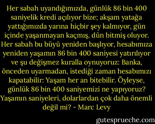 Her sabah uyandığımızda, günlük 86 bin 400 saniyelik kredi açılıyor bize; akşam yatağa yattığımızda yarına hiçbir şey kalmıyor, gün içinde yaşanmayan kaçmış, dün bitmiş oluyor. Her sabah bu büyü yeniden başlıyor, hesabımıza yeniden yaşamın 86 bin 400 saniyesi yatırılıyor ve şu değişmez kuralla oynuyoruz: Banka, önceden uyarmadan, istediği zaman hesabımızı kapatabilir: Yaşam her an bitebilir. Öyleyse, günlük 86 bin 400 saniyemizi ne yapıyoruz? Yaşamın saniyeleri, dolarlardan çok daha önemli değil mi? - Marc Levy