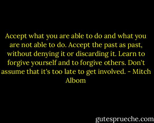 Accept what you are able to do and what you are not able to do. Accept the past as past, without denying it or discarding it. Learn to forgive yourself and to forgive others. Don't assume that it's too late to get involved. - Mitch Albom