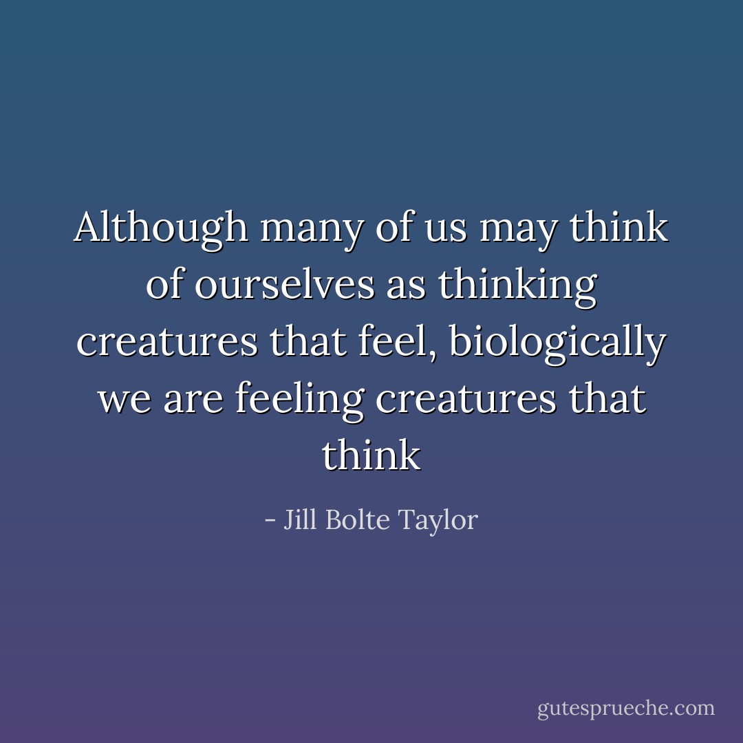 Although many of us may think of ourselves as thinking creatures that feel, biologically we are feeling creatures that think - Jill Bolte Taylor