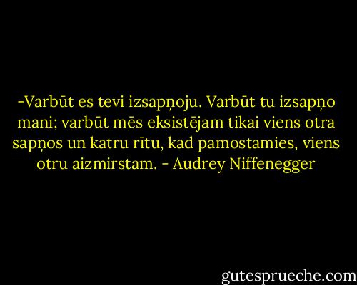-Varbūt es tevi izsapņoju. Varbūt tu izsapņo mani; varbūt mēs eksistējam tikai viens otra sapņos un katru rītu, kad pamostamies, viens otru aizmirstam. - Audrey Niffenegger