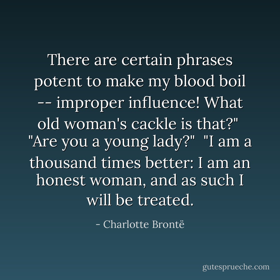 There are certain phrases potent to make my blood boil -- improper influence! What old woman's cackle is that?"<br /><br />"Are you a young lady?"<br /><br />"I am a thousand times better: I am an honest woman, and as such I will be treated. - Charlotte Brontë
