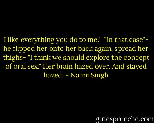 I like everything you do to me."<br /><br />"In that case"- he flipped her onto her back again, spread her thighs- "I think we should explore the concept of oral sex." Her brain hazed over. And stayed hazed. - Nalini Singh
