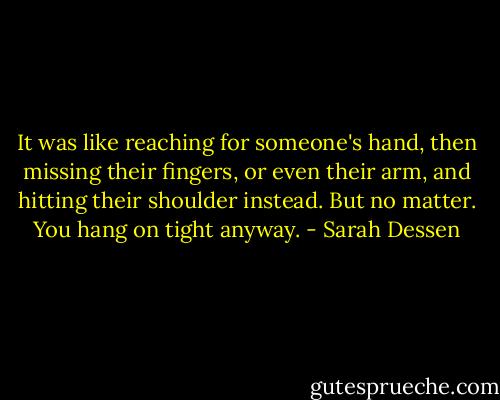 It was like reaching for someone's hand, then missing their fingers, or even their arm, and hitting their shoulder instead. But no matter. You hang on tight anyway. - Sarah Dessen