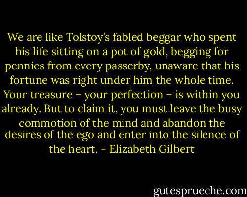 We are like Tolstoy’s fabled beggar who spent his life sitting on a pot of gold, begging for pennies from every passerby, unaware that his fortune was right under him the whole time. Your treasure – your perfection – is within you already. But to claim it, you must leave the busy commotion of the mind and abandon the desires of the ego and enter into the silence of the heart. - Elizabeth Gilbert