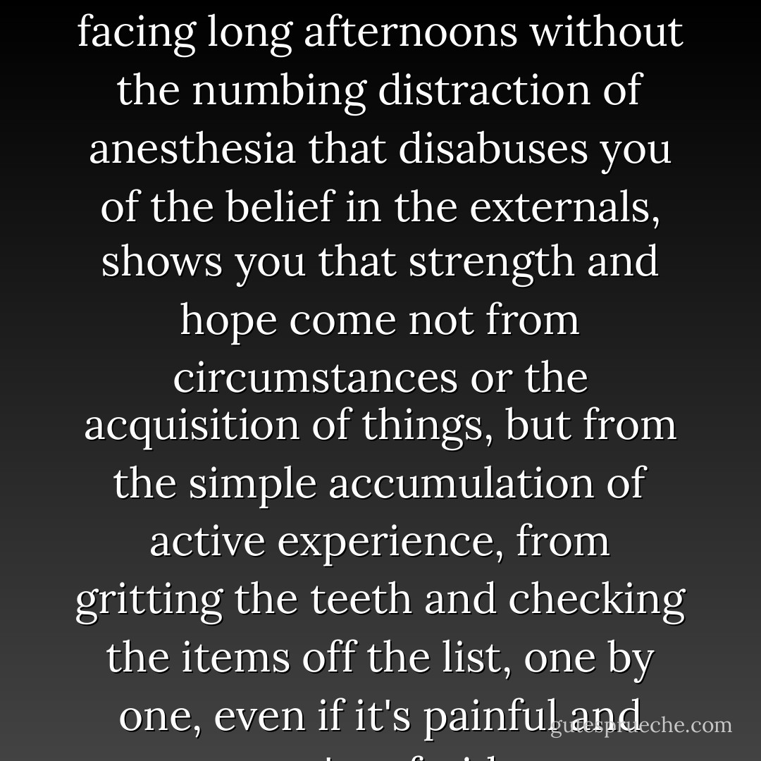 There's something about sober living and sober thinking, about facing long afternoons without the numbing distraction of anesthesia that disabuses you of the belief in the externals, shows you that strength and hope come not from circumstances or the acquisition of things, but from the simple accumulation of active experience, from gritting the teeth and checking the items off the list, one by one, even if it's painful and you're afraid. - Caroline Knapp