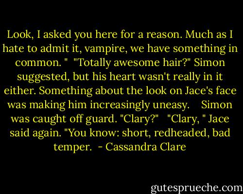 Look, I asked you here for a reason. Much as I hate to admit it, vampire, we have something in common. "<br /><br />"Totally awesome hair?" Simon suggested, but his heart wasn't really in it either. Something about the look on Jace's face was making him increasingly uneasy. <br /><br /><br />Simon was caught off guard. "Clary?"<br /><br /> "Clary, " Jace said again. "You know: short, redheaded, bad temper.  - Cassandra Clare