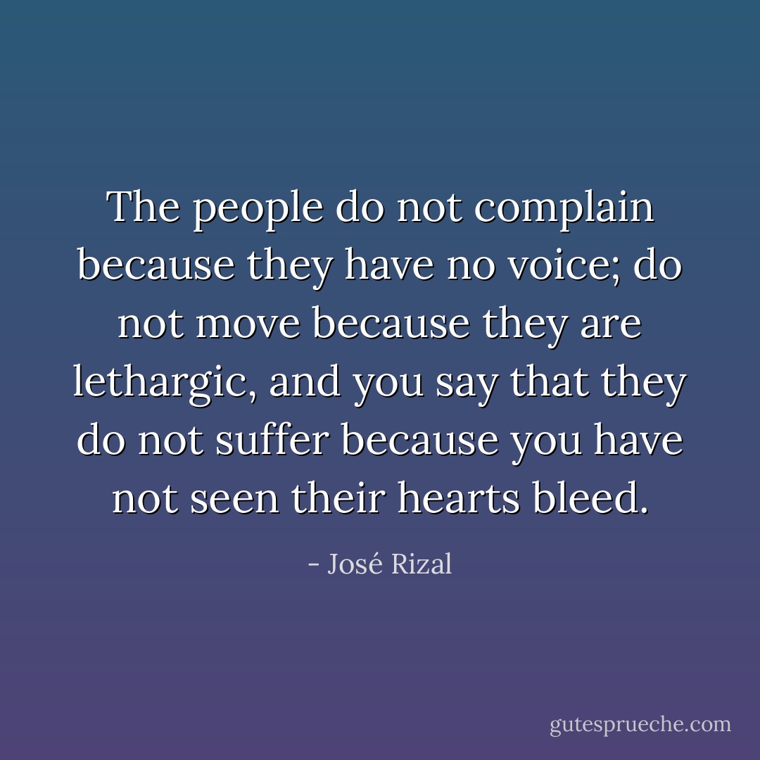 The people do not complain because they have no voice; do not move because they are lethargic, and you say that they do not suffer because you have not seen their hearts bleed. - José Rizal