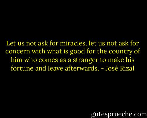 Let us not ask for miracles, let us not ask for concern with what is good for the country of him who comes as a stranger to make his fortune and leave afterwards. - José Rizal