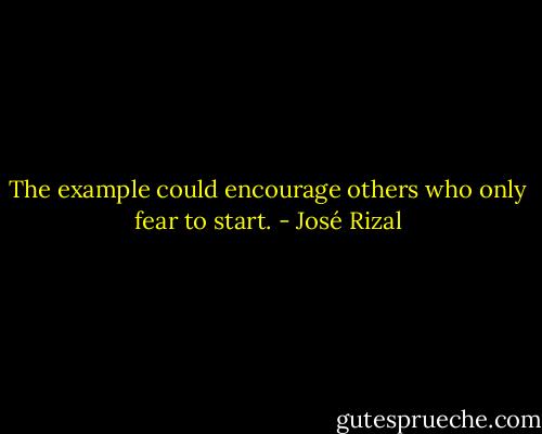 The example could encourage others who only fear to start. - José Rizal