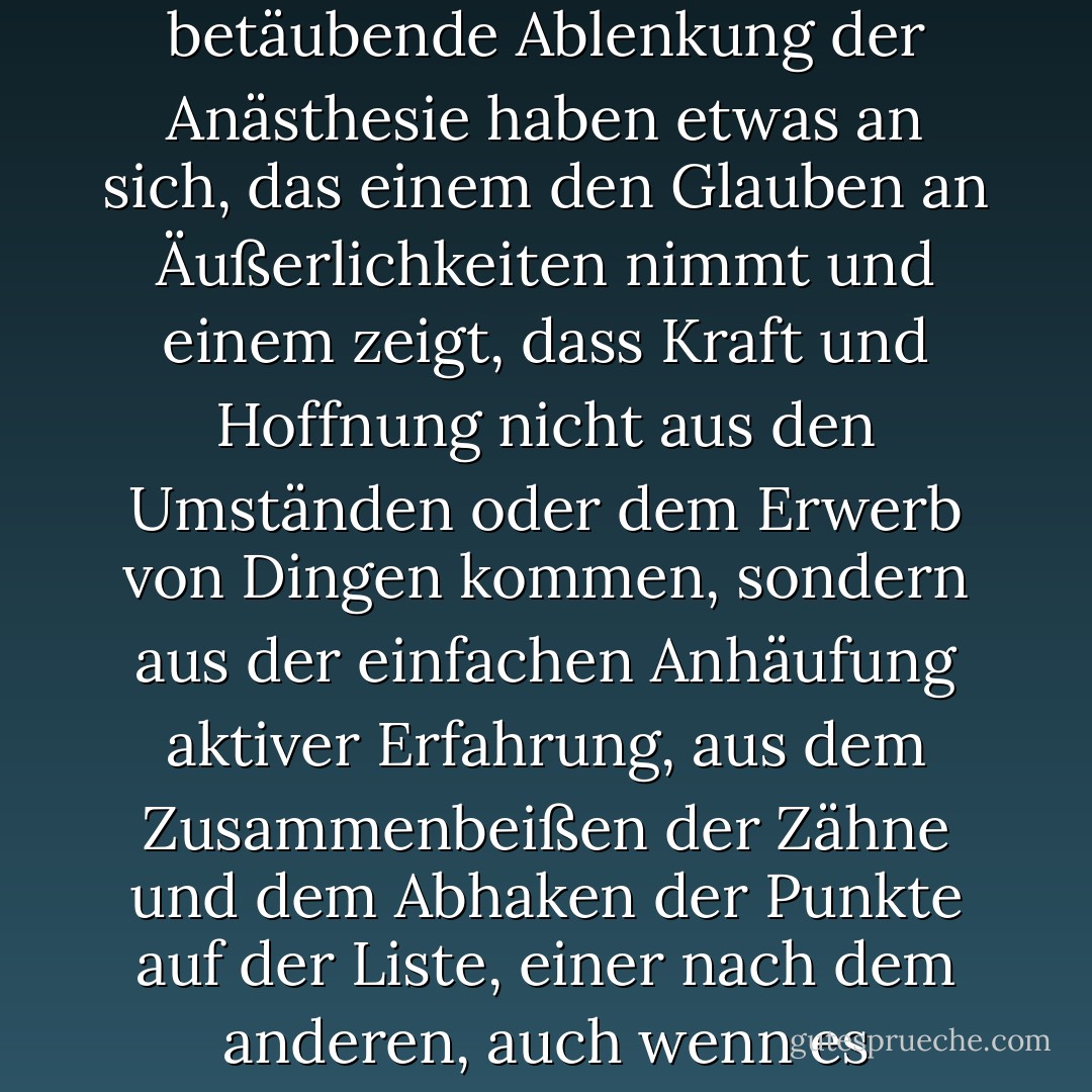 Ein nüchternes Leben und ein nüchternes Denken, lange Nachmittage ohne die betäubende Ablenkung der Anästhesie haben etwas an sich, das einem den Glauben an Äußerlichkeiten nimmt und einem zeigt, dass Kraft und Hoffnung nicht aus den Umständen oder dem Erwerb von Dingen kommen, sondern aus der einfachen Anhäufung aktiver Erfahrung, aus dem Zusammenbeißen der Zähne und dem Abhaken der Punkte auf der Liste, einer nach dem anderen, auch wenn es schmerzhaft ist und man Angst hat. - Caroline Knapp<