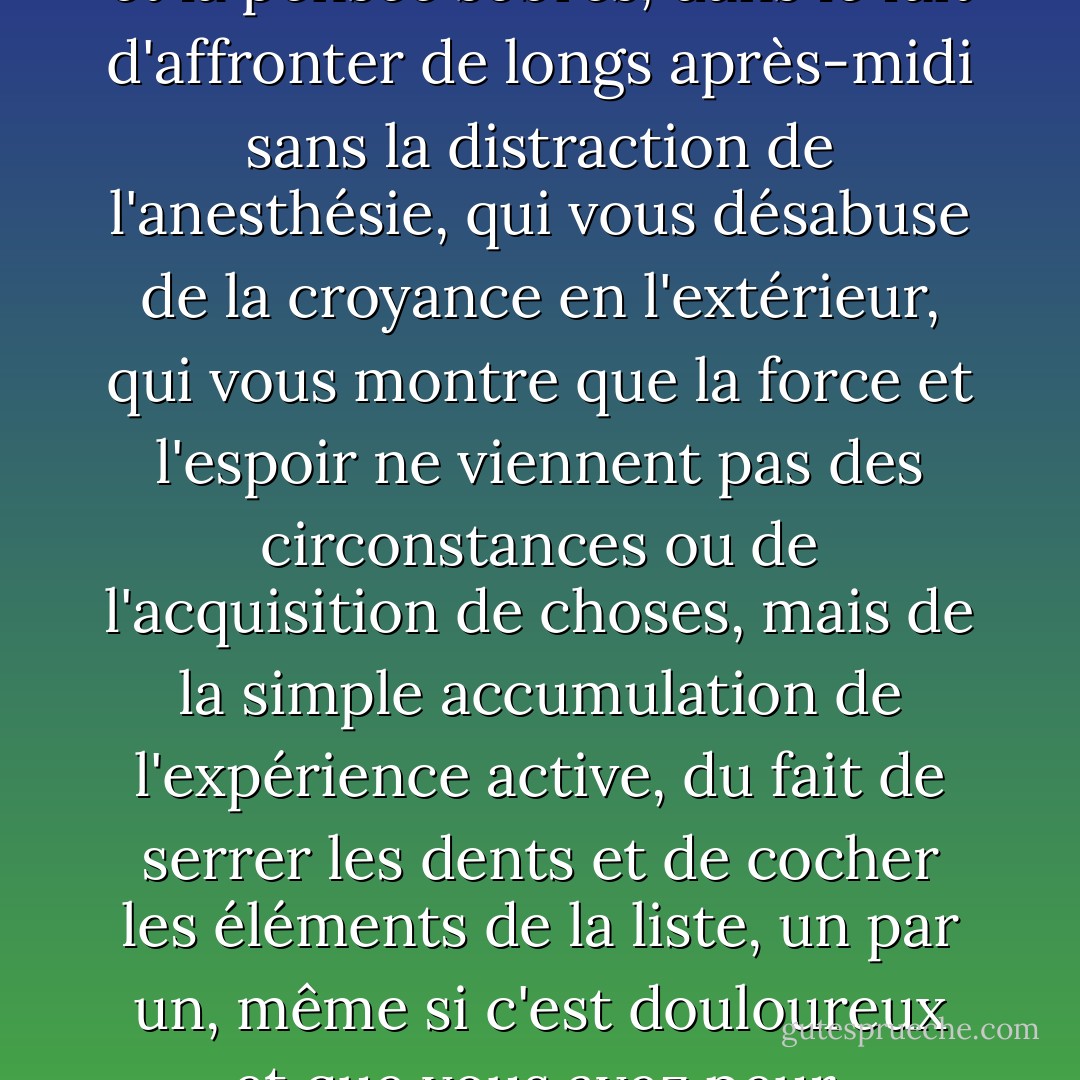Il y a quelque chose dans la vie et la pensée sobres, dans le fait d'affronter de longs après-midi sans la distraction de l'anesthésie, qui vous désabuse de la croyance en l'extérieur, qui vous montre que la force et l'espoir ne viennent pas des circonstances ou de l'acquisition de choses, mais de la simple accumulation de l'expérience active, du fait de serrer les dents et de cocher les éléments de la liste, un par un, même si c'est douloureux et que vous avez peur. - Caroline Knapp