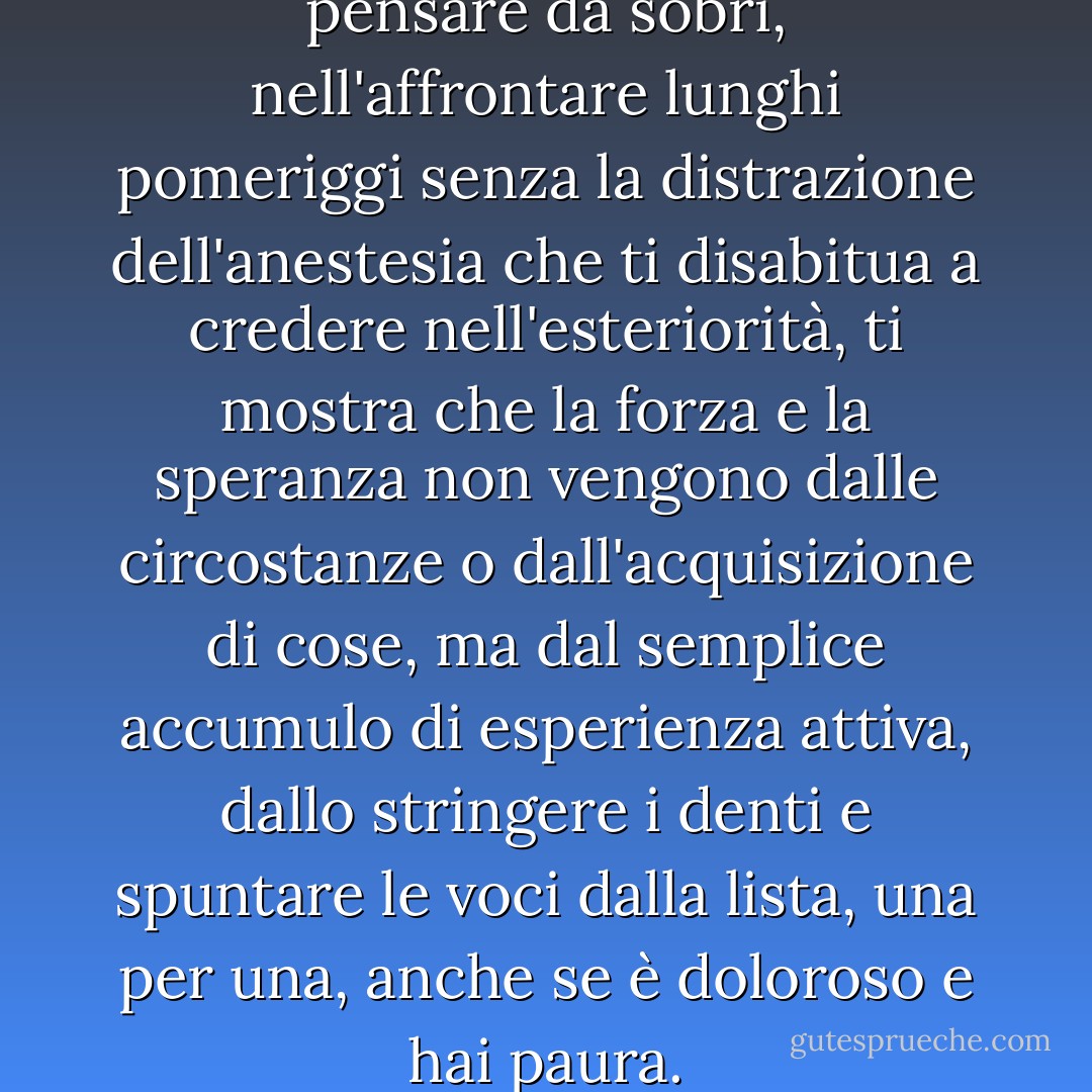 C'è qualcosa nel vivere e pensare da sobri, nell'affrontare lunghi pomeriggi senza la distrazione dell'anestesia che ti disabitua a credere nell'esteriorità, ti mostra che la forza e la speranza non vengono dalle circostanze o dall'acquisizione di cose, ma dal semplice accumulo di esperienza attiva, dallo stringere i denti e spuntare le voci dalla lista, una per una, anche se è doloroso e hai paura. - Caroline Knapp