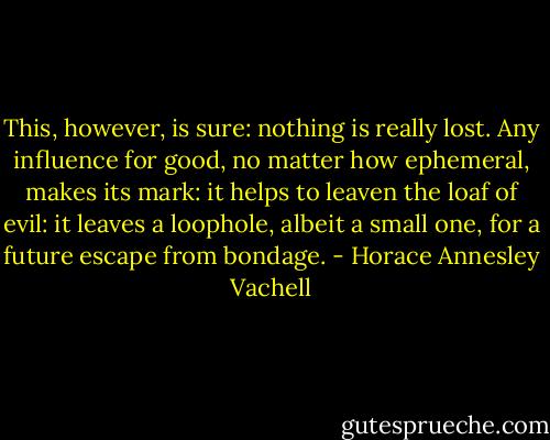This, however, is sure: nothing is really lost. Any influence for good, no matter how ephemeral, makes its mark: it helps to leaven the loaf of evil: it leaves a loophole, albeit a small one, for a future escape from bondage. - Horace Annesley Vachell