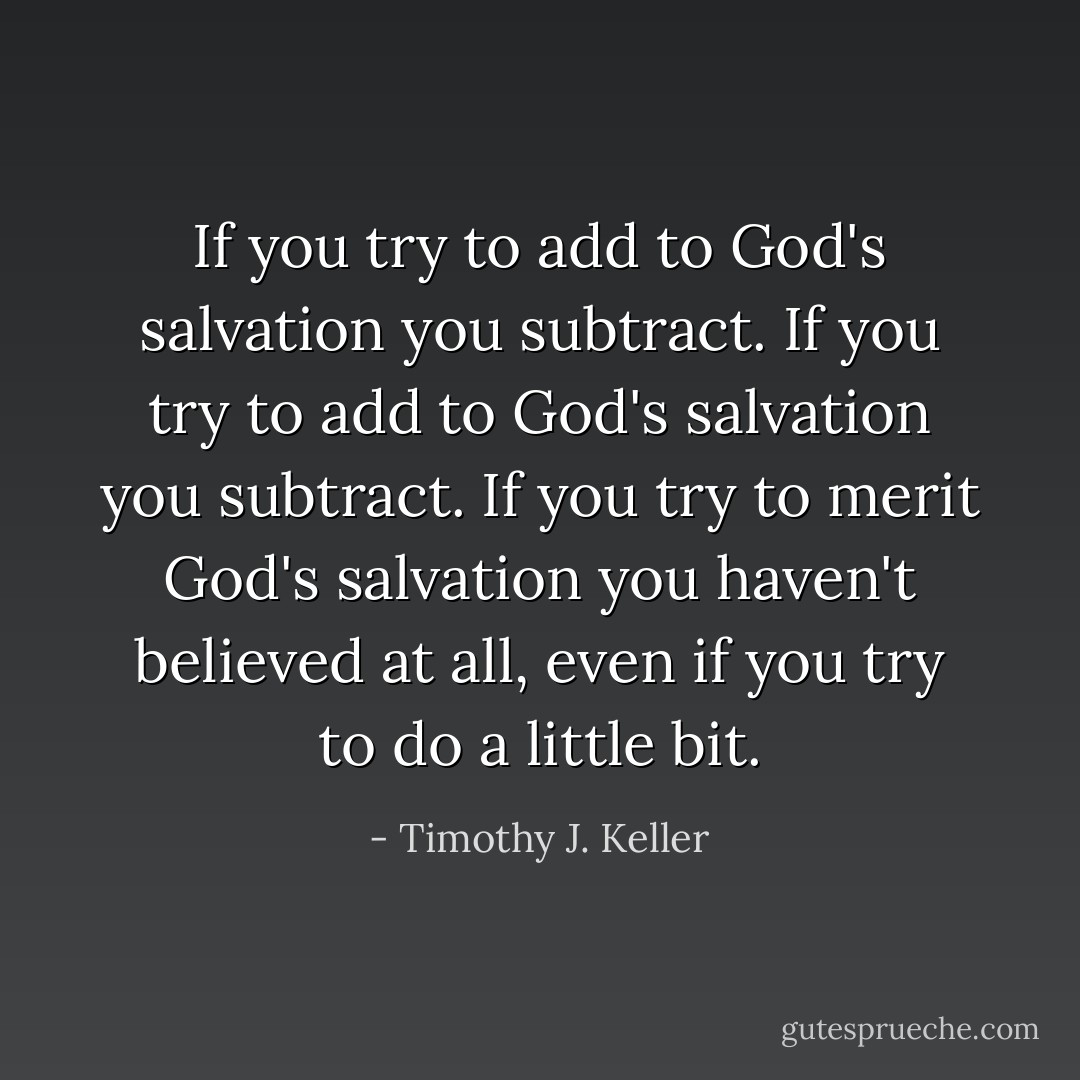 If you try to add to God's salvation you subtract. If you try to add to God's salvation you subtract. If you try to merit God's salvation you haven't believed at all, even if you try to do a little bit. - Timothy J. Keller