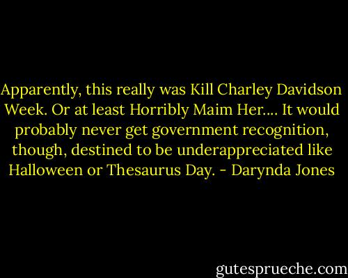 Apparently, this really was Kill Charley Davidson Week. Or at least Horribly Maim Her.... It would probably never get government recognition, though, destined to be underappreciated like Halloween or Thesaurus Day. - Darynda Jones