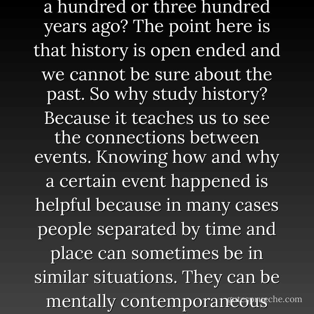 If we cannot agree on what was important yesterday, what more on events that happened a hundred or three hundred years ago? The point here is that history is open ended and we cannot be sure about the past. So why study history? Because it teaches us to see the connections between events. Knowing how and why a certain event happened is helpful because in many cases people separated by time and place can sometimes be in similar situations. They can be mentally contemporaneous without knowing it. History gives us hindsight. - Ambeth R. Ocampo