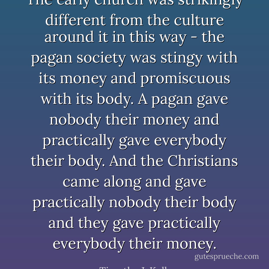 The early church was strikingly different from the culture around it in this way - the pagan society was stingy with its money and promiscuous with its body. A pagan gave nobody their money and practically gave everybody their body. And the Christians came along and gave practically nobody their body and they gave practically everybody their money. - Timothy J. Keller