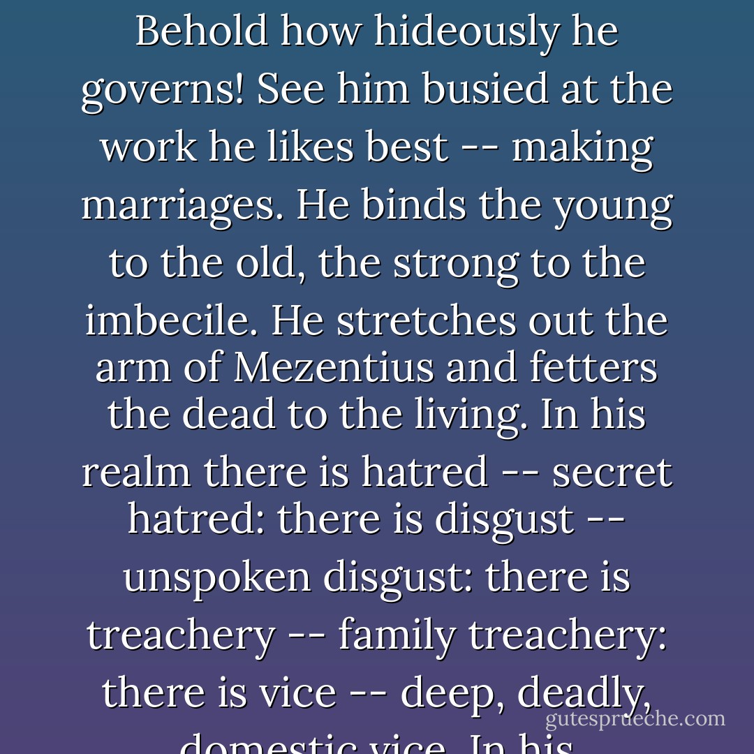 Your god, sir, is the World. In my eyes, you, too, if not an infidel, are an idolater. I conceive that you ignorantly worship: in all things you appear to me too superstitious. Sir, your god, your great Bel, your fish-tailed Dagon, rises before me as a demon. You, and such as you, have raised him to a throne, put on him a crown, given him a sceptre. Behold how hideously he governs! See him busied at the work he likes best -- making marriages. He binds the young to the old, the strong to the imbecile. He stretches out the arm of Mezentius and fetters the dead to the living. In his realm there is hatred -- secret hatred: there is disgust -- unspoken disgust: there is treachery -- family treachery: there is vice -- deep, deadly, domestic vice. In his dominions, children grow unloving between parents who have never loved: infants are nursed on deception from their very birth: they are reared in an atmosphere corrupt with lies ... All that surrounds him hastens to decay: all declines and degenerates under his sceptre. <i>Your</i> god is a masked Death. - Charlotte Brontë