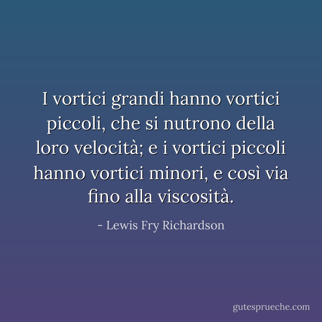 I vortici grandi hanno vortici piccoli,<br />che si nutrono della loro velocità;<br />e i vortici piccoli hanno vortici minori,<br />e così via fino alla viscosità. - Lewis Fry Richardson